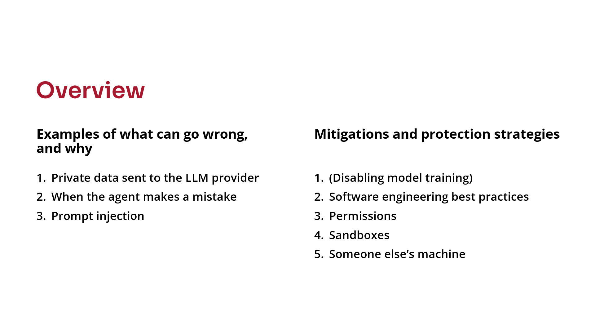 Overview. Examples of what can go wrong and why: 1. Private data sent to the LLM provider. 2. When the agent makes a mistake. 3. Prompt injection. Mitigations and protection strategies: 1. Disabling model training. 2. Software engineering best practices. 3. Permissions. 4. Sandboxes. 5. Someone else's machine.