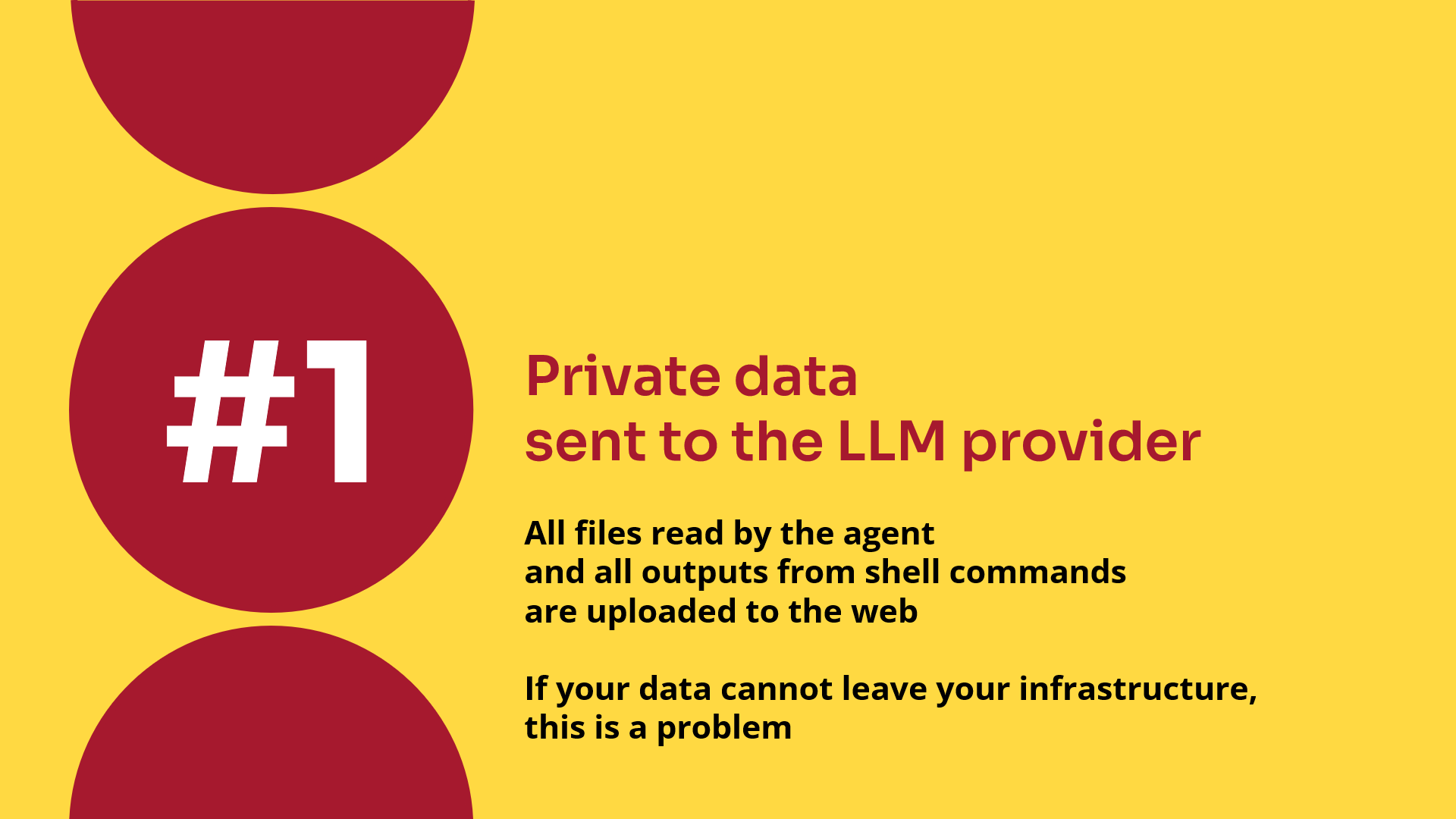 Private data sent to the LLM provider. All files read by the agent and all outputs from shell commands are uploaded to the web. If your data cannot leave your infrastructure, this is a problem.