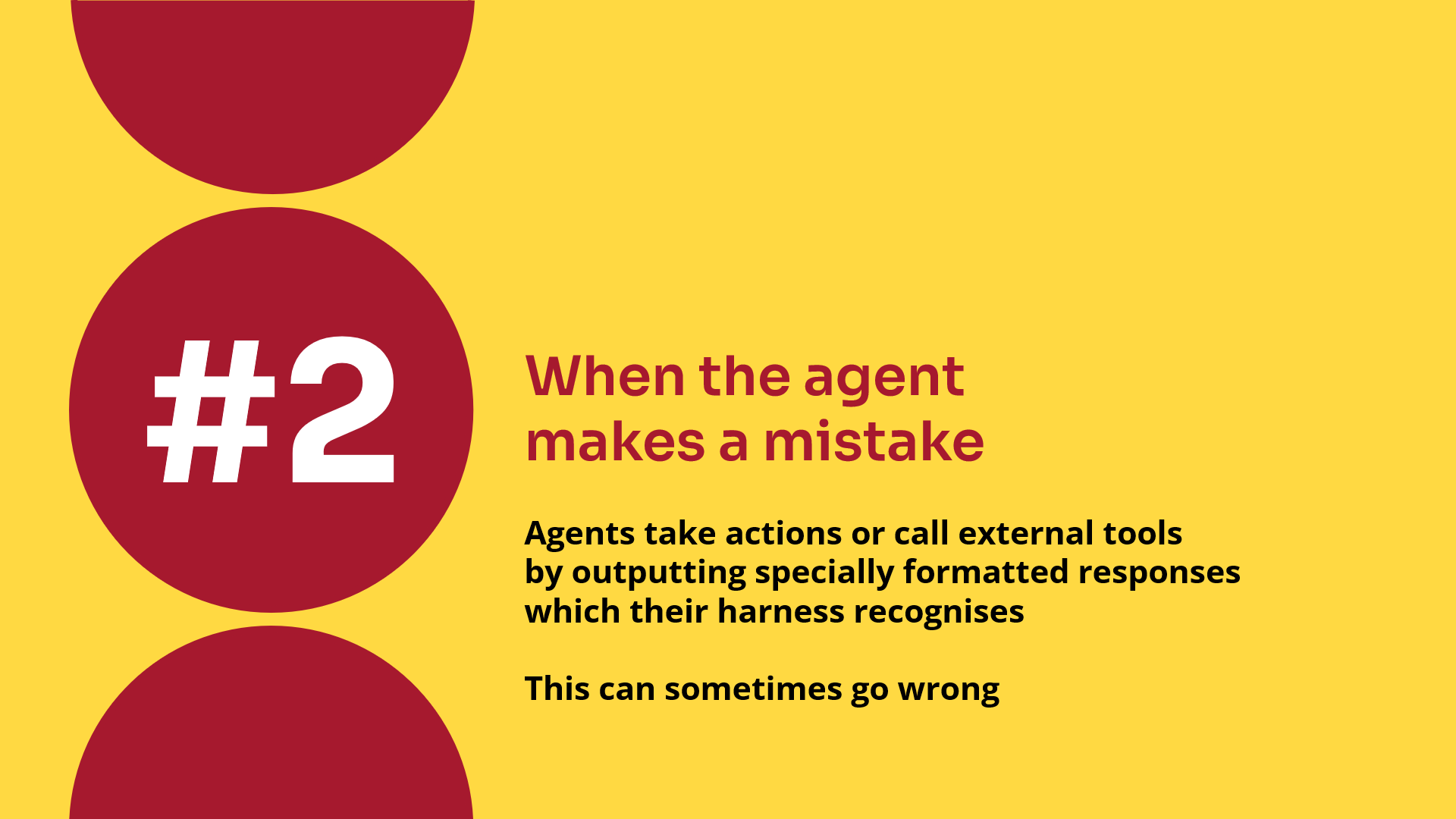 When the agent makes a mistake. Agents take actions or call external tools by outputting specially formatted responses which their harness recognises. This can sometimes go wrong.